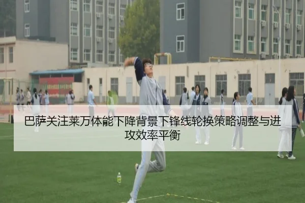 巴萨关注莱万体能下降背景下锋线轮换策略调整与进攻效率平衡