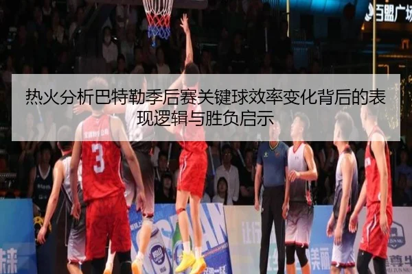 热火分析巴特勒季后赛关键球效率变化背后的表现逻辑与胜负启示