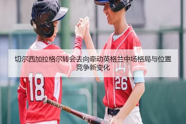 切尔西加拉格尔转会去向牵动英格兰中场格局与位置竞争新变化