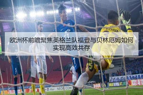 欧洲杯前瞻聚焦英格兰队福登与贝林厄姆如何实现高效共存