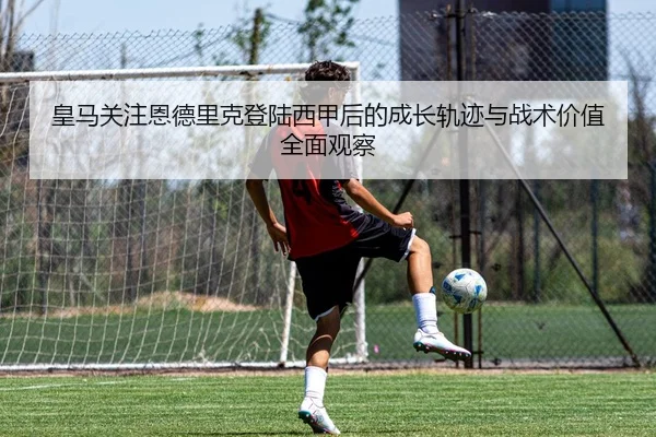 皇马关注恩德里克登陆西甲后的成长轨迹与战术价值全面观察