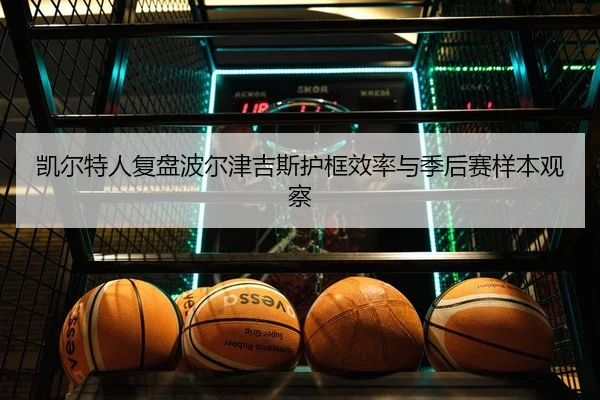 凯尔特人复盘波尔津吉斯护框效率与季后赛样本观察